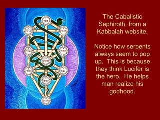 The Cabalistic
Sephiroth, from a
Kabbalah website.
Notice how serpents
always seem to pop
up. This is because
they think Lucifer is
the hero. He helps
man realize his
godhood.
 