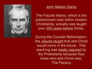 John Nelson Darby
The Futurist theory, which is the
predominant view within modern
Christianity, actually was taught
over 250 years before Darby.
During the Counter-Reformation,
the Jesuits taught that anti-Christ
would come in the future. This
teaching was totally rejected by
the Protestants because they
knew who anti-Christ was;
The Papacy.
 