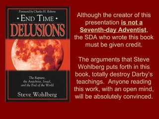 Although the creator of this
presentation is not a
Seventh-day Adventist,
the SDA who wrote this book
must be given credit.
The arguments that Steve
Wohlberg puts forth in this
book, totally destroy Darby’s
teachings. Anyone reading
this work, with an open mind,
will be absolutely convinced.
 