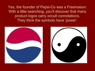 Yes, the founder of Pepsi-Co was a Freemason.
With a little searching, you’ll discover that many
product logos carry occult connotations.
They think the symbols have ‘power’.
 