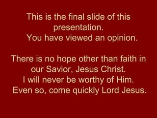 This is the final slide of this
presentation.
You have viewed an opinion.
There is no hope other than faith in
our Savior, Jesus Christ.
I will never be worthy of Him.
Even so, come quickly Lord Jesus.
 