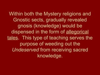 Within both the Mystery religions and
Gnostic sects, gradually revealed
gnosis (knowledge) would be
dispensed in the form of allegorical
tales. This type of teaching serves the
purpose of weeding out the
Undeserved from receiving sacred
knowledge.
 