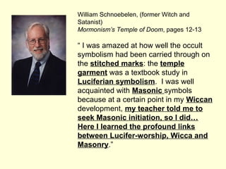 William Schnoebelen, (former Witch and
Satanist)
Mormonism’s Temple of Doom, pages 12-13
“ I was amazed at how well the occult
symbolism had been carried through on
the stitched marks: the temple
garment was a textbook study in
Luciferian symbolism. I was well
acquainted with Masonic symbols
because at a certain point in my Wiccan
development, my teacher told me to
seek Masonic initiation, so I did…
Here I learned the profound links
between Lucifer-worship, Wicca and
Masonry.”
 