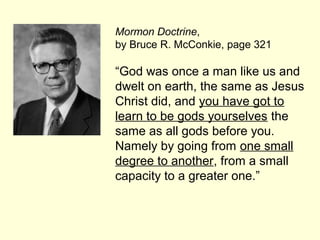 Mormon Doctrine,
by Bruce R. McConkie, page 321
“God was once a man like us and
dwelt on earth, the same as Jesus
Christ did, and you have got to
learn to be gods yourselves the
same as all gods before you.
Namely by going from one small
degree to another, from a small
capacity to a greater one.”
 