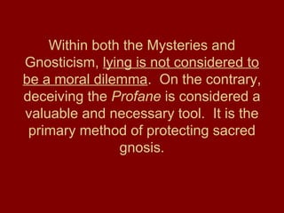 Within both the Mysteries and
Gnosticism, lying is not considered to
be a moral dilemma. On the contrary,
deceiving the Profane is considered a
valuable and necessary tool. It is the
primary method of protecting sacred
gnosis.
 