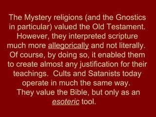 The Mystery religions (and the Gnostics
in particular) valued the Old Testament.
However, they interpreted scripture
much more allegorically and not literally.
Of course, by doing so, it enabled them
to create almost any justification for their
teachings. Cults and Satanists today
operate in much the same way.
They value the Bible, but only as an
esoteric tool.
 