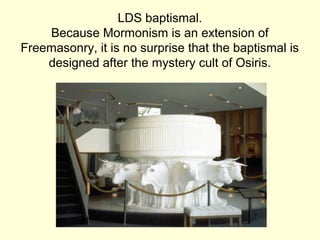 LDS baptismal.
Because Mormonism is an extension of
Freemasonry, it is no surprise that the baptismal is
designed after the mystery cult of Osiris.
 