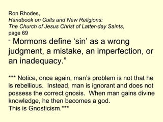 Ron Rhodes,
Handbook on Cults and New Religions:
The Church of Jesus Christ of Latter-day Saints,
page 69
“ Mormons define ‘sin’ as a wrong
judgment, a mistake, an imperfection, or
an inadequacy.”
*** Notice, once again, man’s problem is not that he
is rebellious. Instead, man is ignorant and does not
possess the correct gnosis. When man gains divine
knowledge, he then becomes a god.
This is Gnosticism.***
 