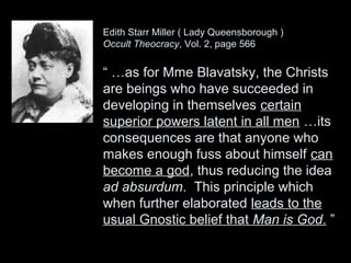 Edith Starr Miller ( Lady Queensborough )
Occult Theocracy, Vol. 2, page 566
“ …as for Mme Blavatsky, the Christs
are beings who have succeeded in
developing in themselves certain
superior powers latent in all men …its
consequences are that anyone who
makes enough fuss about himself can
become a god, thus reducing the idea
ad absurdum. This principle which
when further elaborated leads to the
usual Gnostic belief that Man is God. ”
 