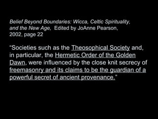 Belief Beyond Boundaries: Wicca, Celtic Spirituality,
and the New Age, Edited by JoAnne Pearson,
2002, page 22
“Societies such as the Theosophical Society and,
in particular, the Hermetic Order of the Golden
Dawn, were influenced by the close knit secrecy of
freemasonry and its claims to be the guardian of a
powerful secret of ancient provenance.”
 