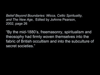 Belief Beyond Boundaries: Wicca, Celtic Spirituality,
and The New Age, Edited by JoAnne Pearson,
2002, page 26
“By the mid-1880’s, freemasonry, spiritualism and
theosophy had firmly woven themselves into the
fabric of British occultism and into the subculture of
secret societies.”
 