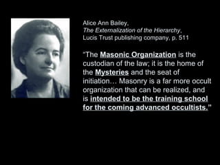 Alice Ann Bailey,
The Externalization of the Hierarchy,
Lucis Trust publishing company, p. 511
“The Masonic Organization is the
custodian of the law; it is the home of
the Mysteries and the seat of
initiation… Masonry is a far more occult
organization that can be realized, and
is intended to be the training school
for the coming advanced occultists.”
 