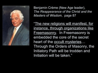 Benjamin Crème (New Age leader),
The Reappearance of the Christ and the
Masters of Wisdom, page 87
“The new religions will manifest, for
instance, through organizations like
Freemasonry. In Freemasonry is
embedded the core of the secret
heart of the occult mysteries…
Through the Orders of Masonry, the
Initiatory Path will be trodden and
Initiation will be taken.”
 