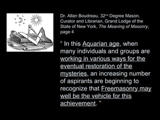 Dr. Allan Boudreau, 32nd
Degree Mason,
Curator and Librarian, Grand Lodge of the
State of New York, The Meaning of Masonry,
page 4
“ In this Aquarian age, when
many individuals and groups are
working in various ways for the
eventual restoration of the
mysteries, an increasing number
of aspirants are beginning to
recognize that Freemasonry may
well be the vehicle for this
achievement. ”
 