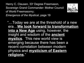 Henry C. Clausen, 33rd
Degree Freemason,
Sovereign Grand Commander- Mother Council
of World Freemasonry;
Emergence of the Mystical, page 19
“…Today we are at the threshold of a new
era…We look forward to transformation
into a New Age using, however, the
insight and wisdom of the ancient
mystics. This new world view is
emerging because there has been a
recent correlation between modern
physics and mysticism of Eastern
religions.”
 
