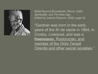 Belief beyond Boundaries: Wicca, Celtic
Spirituality, and The New Age,
Edited by Joanne Pearson, 2002, page 32
“Gardner was born in the early
years of the fin de siecle in 1884, in
Crosby, Liverpool, and was a
freemason, Rosicrucian, and
member of the Ordo Templi
Orientis and other secret societies.”
 