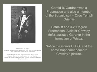 Gerald B. Gardner was a
Freemason and also a member
of the Satanic cult – Ordo Templi
Orientis.
Satanist and 33rd
Degree
Freemason, Aleister Crowley
(left), assisted Gardner in the
formation of Wicca.
Notice the initials O.T.O. and the
name Baphomet beneath
Crowley’s picture.
 