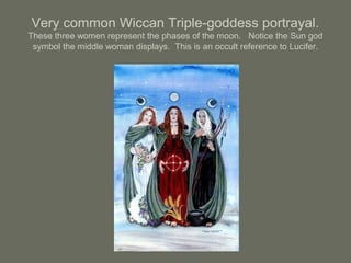 Very common Wiccan Triple-goddess portrayal.
These three women represent the phases of the moon. Notice the Sun god
symbol the middle woman displays. This is an occult reference to Lucifer.
 