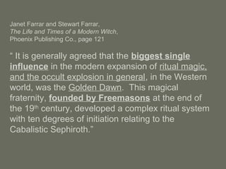 Janet Farrar and Stewart Farrar,
The Life and Times of a Modern Witch,
Phoenix Publishing Co., page 121
“ It is generally agreed that the biggest single
influence in the modern expansion of ritual magic,
and the occult explosion in general, in the Western
world, was the Golden Dawn. This magical
fraternity, founded by Freemasons at the end of
the 19th
century, developed a complex ritual system
with ten degrees of initiation relating to the
Cabalistic Sephiroth.”
 