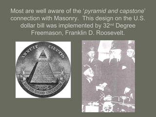 Most are well aware of the ‘pyramid and capstone’
connection with Masonry. This design on the U.S.
dollar bill was implemented by 32nd
Degree
Freemason, Franklin D. Roosevelt.
 