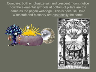 Compare: both emphasize sun and crescent moon; notice
how the elemental symbols at bottom of pillars are the
same as the pagan webpage. This is because Druid
Witchcraft and Masonry are esoterically the same.
 