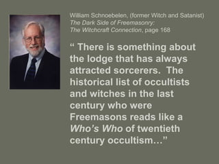 William Schnoebelen, (former Witch and Satanist)
The Dark Side of Freemasonry:
The Witchcraft Connection, page 168
“ There is something about
the lodge that has always
attracted sorcerers. The
historical list of occultists
and witches in the last
century who were
Freemasons reads like a
Who’s Who of twentieth
century occultism…”
 