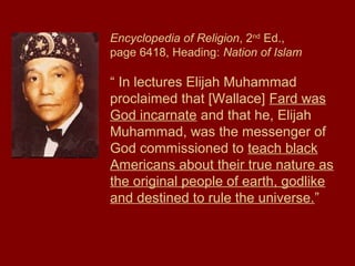 Encyclopedia of Religion, 2nd
Ed.,
page 6418, Heading: Nation of Islam
“ In lectures Elijah Muhammad
proclaimed that [Wallace] Fard was
God incarnate and that he, Elijah
Muhammad, was the messenger of
God commissioned to teach black
Americans about their true nature as
the original people of earth, godlike
and destined to rule the universe.”
 