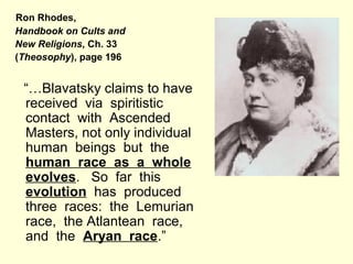 Ron Rhodes,
Handbook on Cults and
New Religions, Ch. 33
(Theosophy), page 196
“…Blavatsky claims to have
received via spiritistic
contact with Ascended
Masters, not only individual
human beings but the
human race as a whole
evolves. So far this
evolution has produced
three races: the Lemurian
race, the Atlantean race,
and the Aryan race.”
 