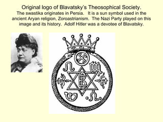 Original logo of Blavatsky’s Theosophical Society.
The swastika originates in Persia. It is a sun symbol used in the
ancient Aryan religion, Zoroastrianism. The Nazi Party played on this
image and its history. Adolf Hitler was a devotee of Blavatsky.
 