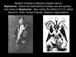 Aleister Crowley in Masonic regalia next to
Baphomet. Notice the wall behind Crowley has the symbol
and name of Baphomet. Also notice the letters O.T.O. which
stand for ‘Ordo Templi Orientis’ (Satanic organization).
 