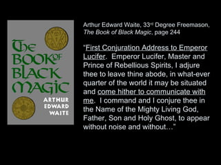 Arthur Edward Waite, 33rd
Degree Freemason,
The Book of Black Magic, page 244
“First Conjuration Address to Emperor
Lucifer. Emperor Lucifer, Master and
Prince of Rebellious Spirits, I adjure
thee to leave thine abode, in what-ever
quarter of the world it may be situated
and come hither to communicate with
me. I command and I conjure thee in
the Name of the Mighty Living God,
Father, Son and Holy Ghost, to appear
without noise and without…”
 