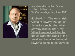 Interview with Hubbard’s son,
L. Ron Hubbard Jr.,
Penthouse Magazine, June 1983
Hubbard: “…The Antichrist.
Alestair Crowley thought of
himself as such. And when
Crowley died in 1947, my
father then decided that he
should wear the cloak of the
beast and become the most
powerful being in the universe.”
 