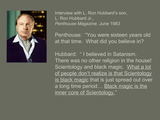 Interview with L. Ron Hubbard’s son,
L. Ron Hubbard Jr.,
Penthouse Magazine, June 1983
Penthouse: “You were sixteen years old
at that time. What did you believe in?
Hubbard: “ I believed in Satanism.
There was no other religion in the house!
Scientology and black magic. What a lot
of people don’t realize is that Scientology
is black magic that is just spread out over
a long time period… Black magic is the
inner core of Scientology.”
 