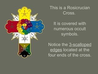 This is a Rosicrucian
Cross.
It is covered with
numerous occult
symbols.
Notice the 3-scalloped
edges located at the
four ends of the cross.
 