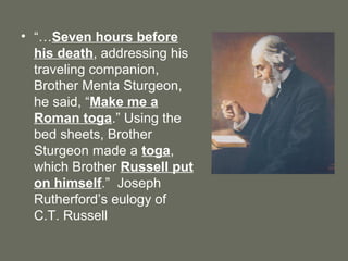 • “…Seven hours before
his death, addressing his
traveling companion,
Brother Menta Sturgeon,
he said, “Make me a
Roman toga.” Using the
bed sheets, Brother
Sturgeon made a toga,
which Brother Russell put
on himself.” Joseph
Rutherford’s eulogy of
C.T. Russell
 