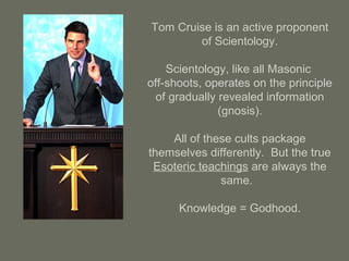 Tom Cruise is an active proponent
of Scientology.
Scientology, like all Masonic
off-shoots, operates on the principle
of gradually revealed information
(gnosis).
All of these cults package
themselves differently. But the true
Esoteric teachings are always the
same.
Knowledge = Godhood.
 