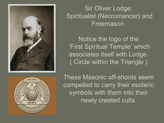 Sir Oliver Lodge;
Spiritualist (Necromancer) and
Freemason.
Notice the logo of the
‘First Spiritual Temple’ which
associates itself with Lodge.
( Circle within the Triangle )
These Masonic off-shoots seem
compelled to carry their esoteric
symbols with them into their
newly created cults.
 