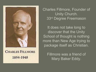 Charles Fillmore, Founder of
Unity Church.
33rd
Degree Freemason
It does not take long to
discover that the Unity
School of thought is nothing
more than New Age trying to
package itself as Christian.
Fillmore was a friend of
Mary Baker Eddy.
 