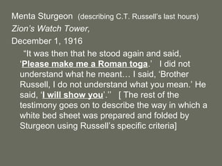 Menta Sturgeon (describing C.T. Russell’s last hours)
Zion’s Watch Tower,
December 1, 1916
“It was then that he stood again and said,
‘Please make me a Roman toga.’ I did not
understand what he meant… I said, ‘Brother
Russell, I do not understand what you mean.’ He
said, ‘I will show you’.’’ [ The rest of the
testimony goes on to describe the way in which a
white bed sheet was prepared and folded by
Sturgeon using Russell’s specific criteria]
 