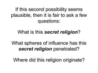 If this second possibility seems
plausible, then it is fair to ask a few
questions:
What is this secret religion?
What spheres of influence has this
secret religion penetrated?
Where did this religion originate?
 