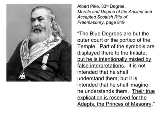 Albert Pike, 33rd
Degree,
Morals and Dogma of the Ancient and
Accepted Scottish Rite of
Freemasonry, page 819
“The Blue Degrees are but the
outer court or the portico of the
Temple. Part of the symbols are
displayed there to the Initiate,
but he is intentionally misled by
false interpretations. It is not
intended that he shall
understand them; but it is
intended that he shall imagine
he understands them. Their true
explication is reserved for the
Adepts, the Princes of Masonry.”
 