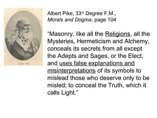 Albert Pike, 33rd
Degree F.M.,
Morals and Dogma, page 104
“Masonry, like all the Religions, all the
Mysteries, Hermeticism and Alchemy,
conceals its secrets from all except
the Adepts and Sages, or the Elect,
and uses false explanations and
misinterpretations of its symbols to
mislead those who deserve only to be
misled; to conceal the Truth, which it
calls Light.”
 