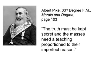 Albert Pike, 33rd
Degree F.M.,
Morals and Dogma,
page 103
“The truth must be kept
secret and the masses
need a teaching
proportioned to their
imperfect reason.”
 