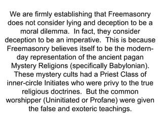 We are firmly establishing that Freemasonry
does not consider lying and deception to be a
moral dilemma. In fact, they consider
deception to be an imperative. This is because
Freemasonry believes itself to be the modern-
day representation of the ancient pagan
Mystery Religions (specifically Babylonian).
These mystery cults had a Priest Class of
inner-circle Initiates who were privy to the true
religious doctrines. But the common
worshipper (Uninitiated or Profane) were given
the false and exoteric teachings.
 
