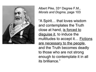 Albert Pike, 33rd
Degree F.M.,
Morals and Dogma, page 103
“A Spirit… that loves wisdom
and contemplates the Truth
close at hand, is forced to
disguise it, to induce the
multitudes to accept it… Fictions
are necessary to the people,
and the Truth becomes deadly
to those who are not strong
enough to contemplate it in all
its brilliance.”
 