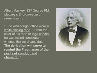 Albert Mackey, 33rd
Degree FM,
Mackey’s Encyclopedia of
Freemasonry
“…he who sought office wore a
white shining robe… From the
color of his robe or toga candida,
he was called candidatus,
whence the word candidate.
The derivation will serve to
remind the Freemason of the
purity of conduct and
character.”
 