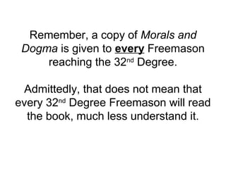 Remember, a copy of Morals and
Dogma is given to every Freemason
reaching the 32nd
Degree.
Admittedly, that does not mean that
every 32nd
Degree Freemason will read
the book, much less understand it.
 