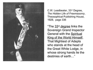C.W. Leadbeater, 33rd
Degree,
The Hidden Life of Freemasonry,
Theosophical Publishing House,
1928, page 336
“The 33rd
degree links the
Sovereign Grand Inspector
General with the Spiritual
King of the World Himself,
That Mightiest of Adepts
who stands at the head of
the Great White Lodge, in
whose strong hands lie the
destinies of earth…”
 