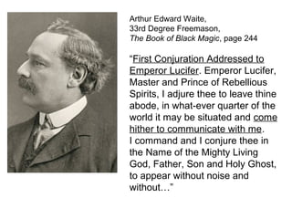 Arthur Edward Waite,
33rd Degree Freemason,
The Book of Black Magic, page 244
“First Conjuration Addressed to
Emperor Lucifer. Emperor Lucifer,
Master and Prince of Rebellious
Spirits, I adjure thee to leave thine
abode, in what-ever quarter of the
world it may be situated and come
hither to communicate with me.
I command and I conjure thee in
the Name of the Mighty Living
God, Father, Son and Holy Ghost,
to appear without noise and
without…”
 