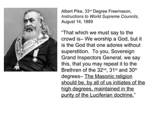 Albert Pike, 33rd
Degree Freemason,
Instructions to World Supreme Councils,
August 14, 1889
“That which we must say to the
crowd is– We worship a God, but it
is the God that one adores without
superstition. To you, Sovereign
Grand Inspectors General, we say
this, that you may repeat it to the
Brethren of the 32nd
, 31st
and 30th
degrees– The Masonic religion
should be, by all of us initiates of the
high degrees, maintained in the
purity of the Luciferian doctrine.”
 